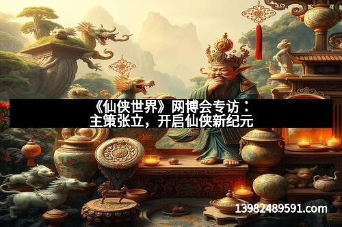 《仙侠世界》网博会专访：主策张立，开启仙侠新纪元